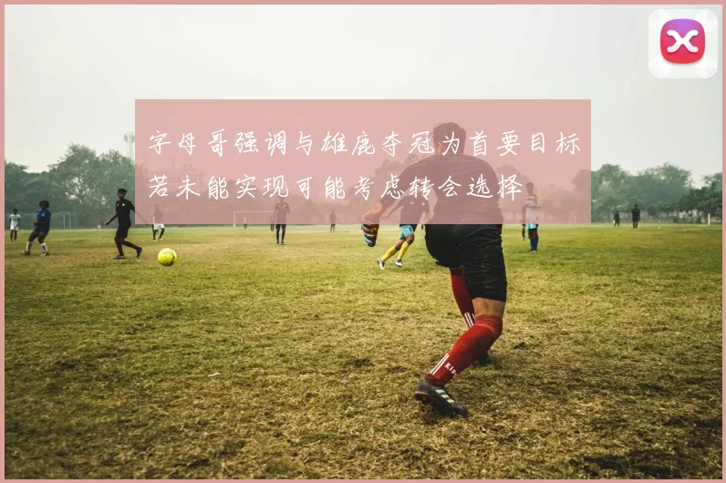 字母哥强调与雄鹿夺冠为首要目标若未能实现可能考虑转会选择