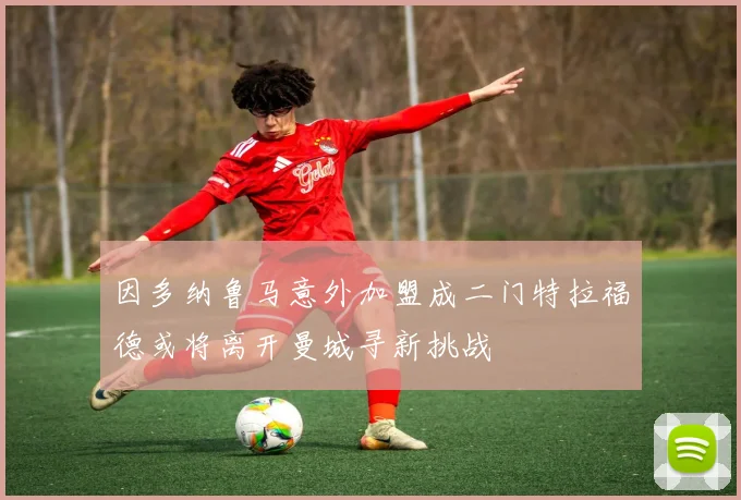 因多纳鲁马意外加盟成二门特拉福德或将离开曼城寻新挑战