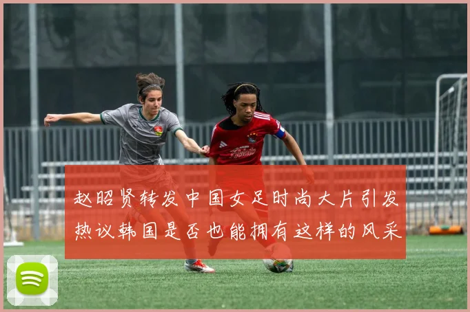 赵昭贤转发中国女足时尚大片引发热议韩国是否也能拥有这样的风采
