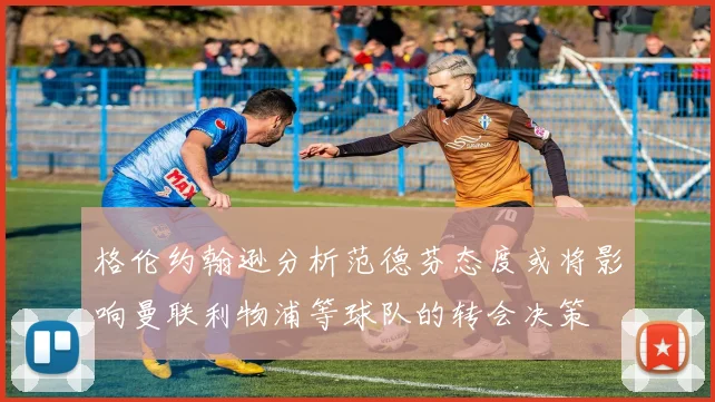 格伦约翰逊分析范德芬态度或将影响曼联利物浦等球队的转会决策