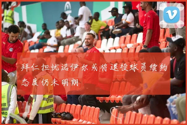 拜仁担忧诺伊尔或将退役球员续约态度仍未明朗