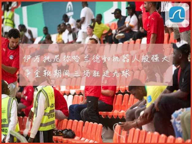 伊万托尼称哈兰德如机器人般强大争金靴期间三场狂进九球