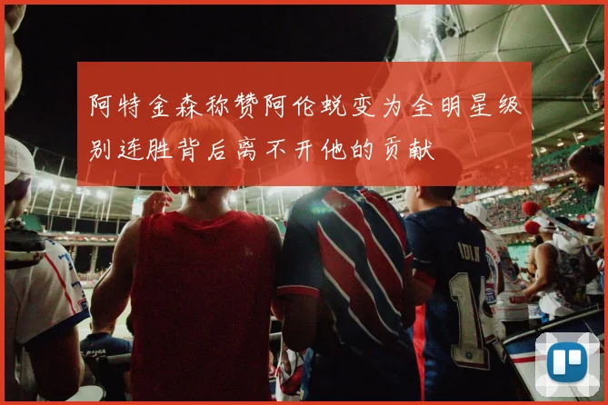 阿特金森称赞阿伦蜕变为全明星级别连胜背后离不开他的贡献