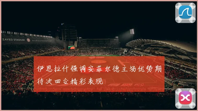伊恩拉什强调安菲尔德主场优势期待次回合精彩表现