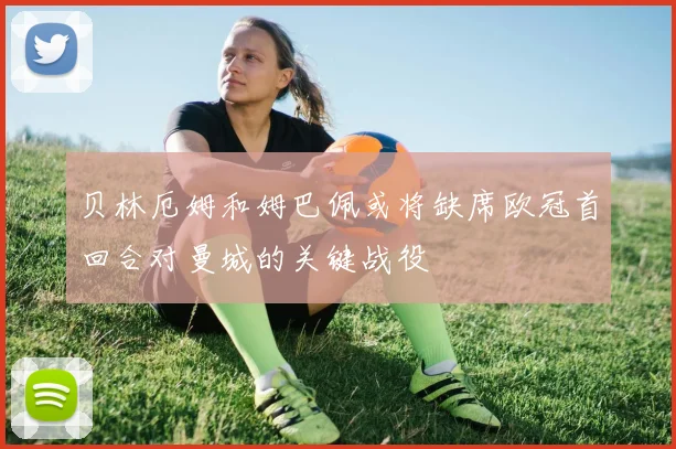 贝林厄姆和姆巴佩或将缺席欧冠首回合对曼城的关键战役