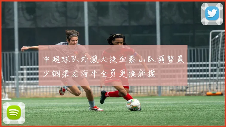 中超球队外援大换血泰山队调整最少铜梁龙海牛全员更换新援