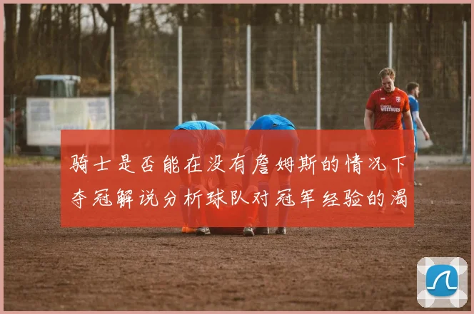 骑士是否能在没有詹姆斯的情况下夺冠解说分析球队对冠军经验的渴望与担忧