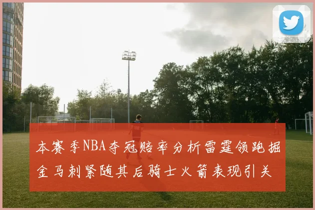 本赛季NBA夺冠赔率分析雷霆领跑掘金马刺紧随其后骑士火箭表现引关注