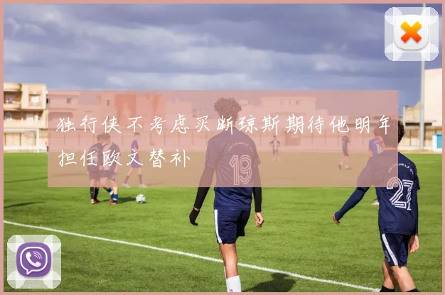 独行侠不考虑买断琼斯期待他明年担任欧文替补