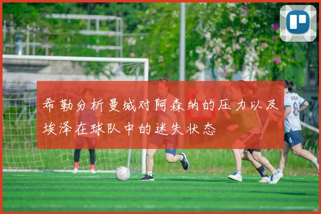 希勒分析曼城对阿森纳的压力以及埃泽在球队中的迷失状态