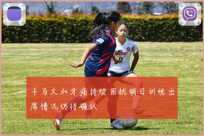 卡马文加牙痛持续困扰明日训练出席情况仍待确认