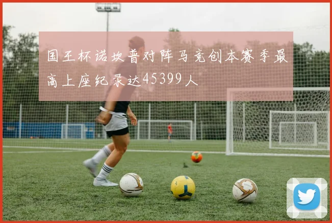 国王杯诺坎普对阵马竞创本赛季最高上座纪录达45399人