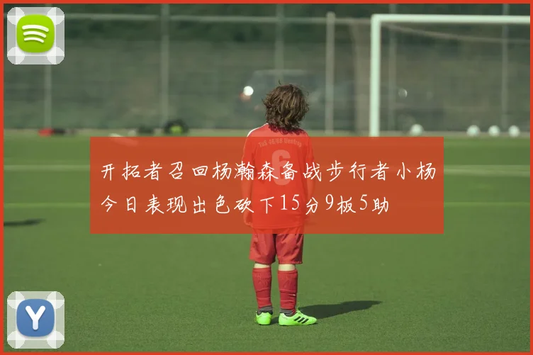 开拓者召回杨瀚森备战步行者小杨今日表现出色砍下15分9板5助