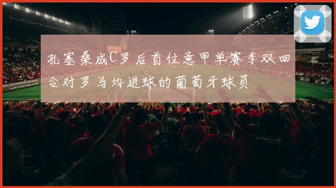 孔塞桑成C罗后首位意甲单赛季双回合对罗马均进球的葡萄牙球员