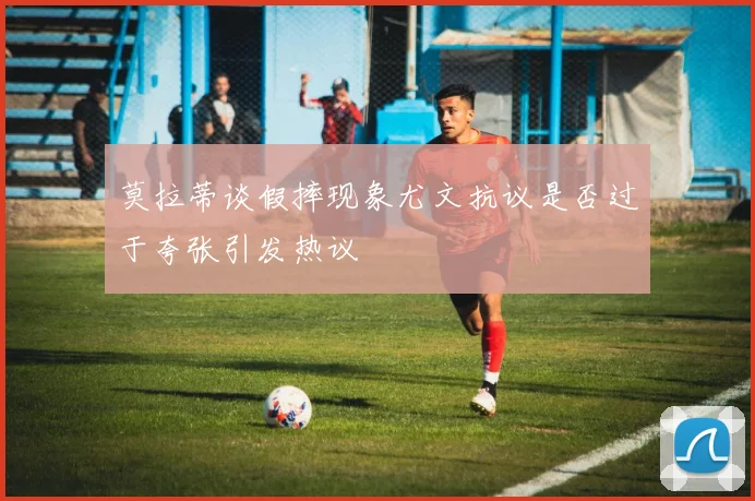 莫拉蒂谈假摔现象尤文抗议是否过于夸张引发热议