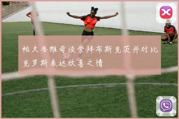 帕夫洛维奇谈崇拜布斯克茨并对比克罗斯表达欣喜之情