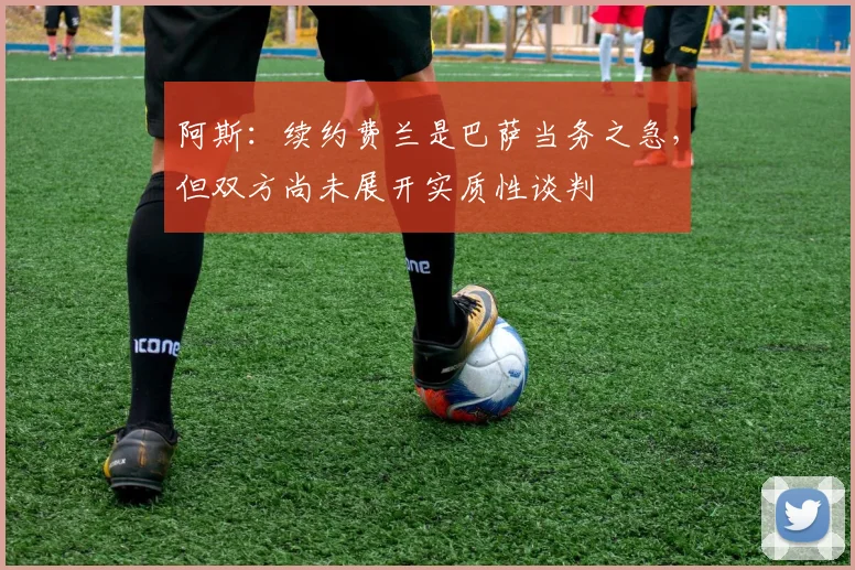 阿斯：续约费兰是巴萨当务之急，但双方尚未展开实质性谈判